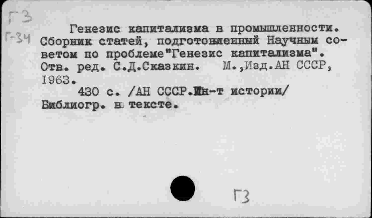 ﻿гз>
Генезис капитализма в промышленности. Сборник статей, подготошгенный Научным советом по проблеме"Генезис капитализма". Отв. ред. С.Д.Сказкин.	М.,Изд.АН СССР,
1963.
430 с. /АН СССР.Вн-т истории/ Библиогр. в. тексте.
• п